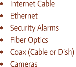 •	  Internet Cable  •	  Ethernet  •	  Security Alarms •	  Fiber Optics  •	  Coax (Cable or Dish)  •	  Cameras